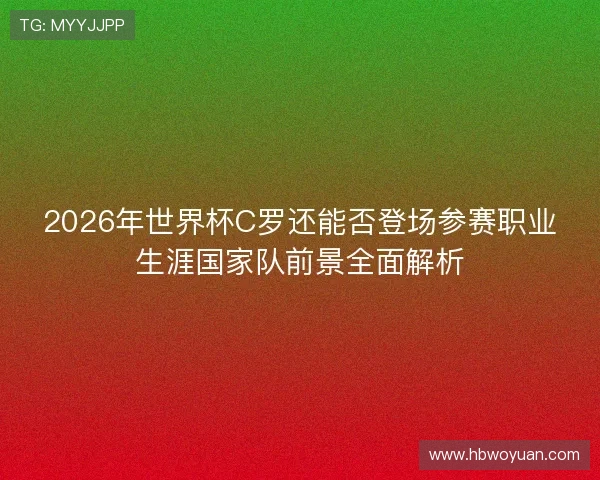 2026年世界杯C罗还能否登场参赛职业生涯国家队前景全面解析 2026年世界杯C罗还能否登场参赛职业生涯国家队前景全面解析