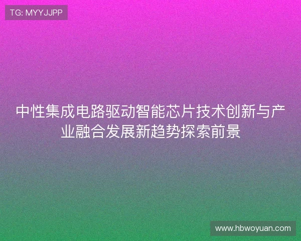 中性集成电路驱动智能芯片技术创新与产业融合发展新趋势探索前景